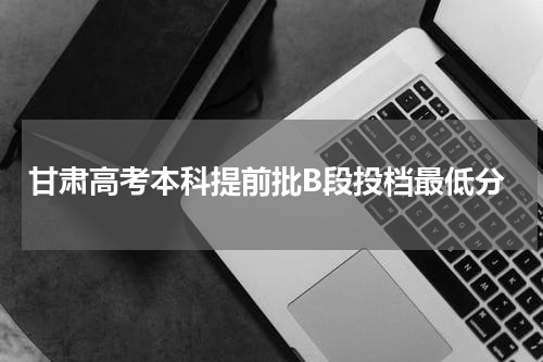 甘肃省2023年本科提前批b段投档线最低录取分