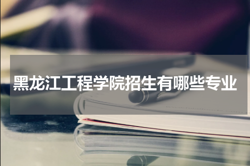 黑龙江工程学院2023年招生计划有哪些专业  什么专业热门就业好