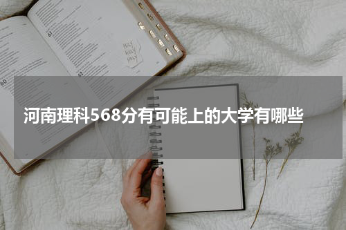 河南省理科568分有可能录取上的大学有哪些？2023附能录取上的参考院校名单