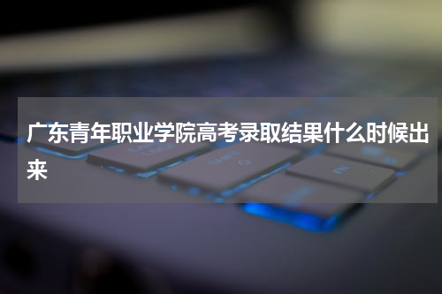 广东青年职业学院高考录取结果查询网址结果什么时候出来2024年通知书发放时间  