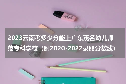 2023广东茂名幼儿师范专科学校在云南录取分数线（附2020-2022录取分数线）