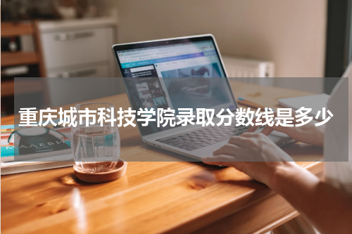 重庆城市科技学院今年二批录取线2023年（附历年各专业录取分数线）