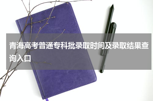 青海省2023高考普通专科批批次录取结果查询-高考录取通知书查询录取时间