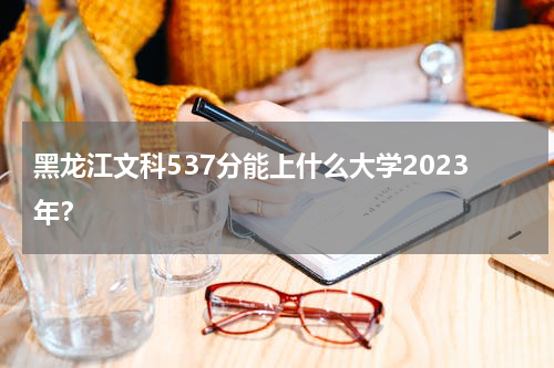 黑龙江文科537分能上什么大学2023年(附参考院校名单)