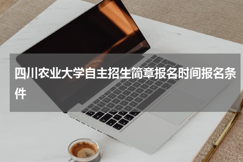 四川农业大学自主招生简章2023年报名时间报名条件与注意事项