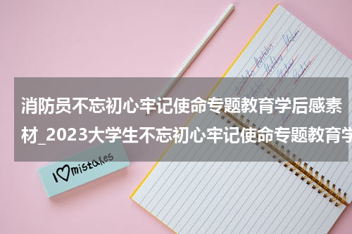 消防员不忘初心牢记使命专题教育学后感素材_2023大学生不忘初心牢记使命专题教育学后