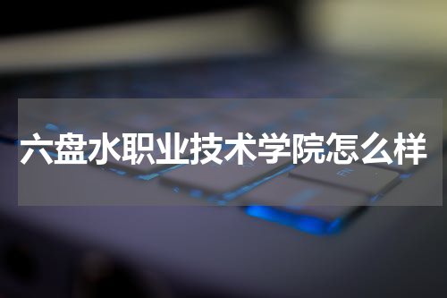 六盘水职业技术学院学习氛围怎么样 师资力量好不好