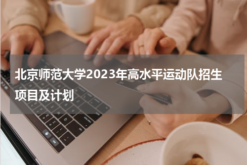 北京师范大学2023年高水平运动队招生项目及计划(高水平运动员与体育类考生的区别)