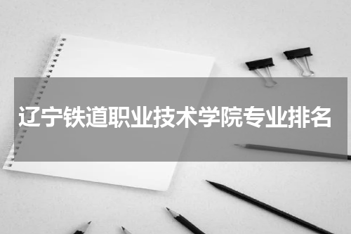 辽宁铁道职业技术学院最好的专业排名2023年（前十位名单）