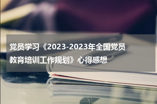 党员学习《2023-2023年全国党员教育培训工作规划》心得感想