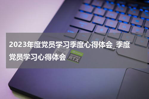 2023年度党员学习季度心得体会_季度党员学习心得体会