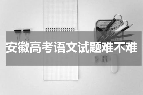 2023安徽省高考语文试题难不难 题目及难度分析