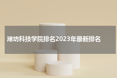 山东省潍坊科技学院排名2023年最新排名 全国综合排名第694名