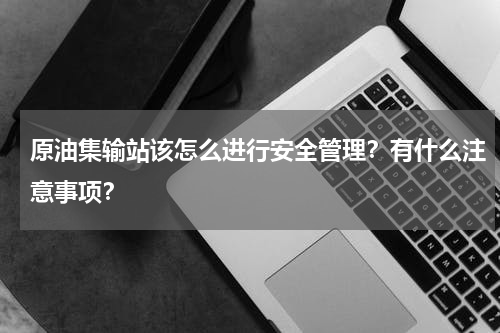 原油集输站该怎么进行安全管理？有什么注意事项？