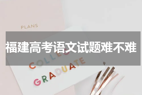 2023年福建省高考语文试卷难度分析 试题难不难