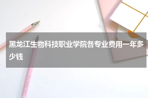 黑龙江生物科技职业学院各专业学费收费标准2023年费用一年多少钱