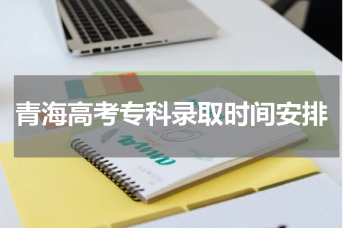青海高考专科几号录取2024年专科录取时间安排