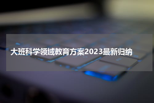 大班科学领域教育方案2023最新归纳