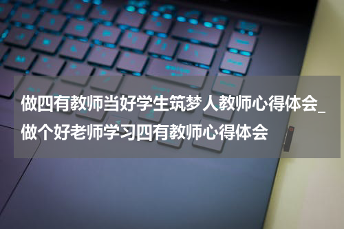做四有教师当好学生筑梦人教师心得体会_做个好老师学习四有教师心得体会