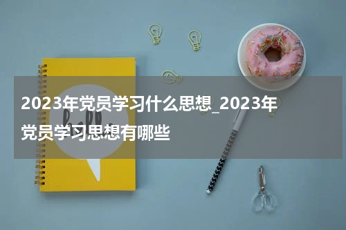 2023年党员学习什么思想_2023年党员学习思想有哪些