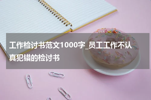 工作检讨书范文1000字_员工工作不认真犯错的检讨书