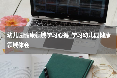 幼儿园健康领域学习心得_学习幼儿园健康领域体会