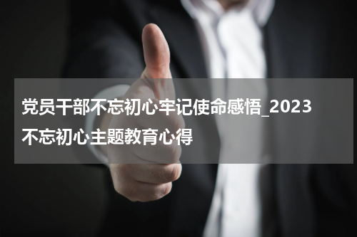 党员干部不忘初心牢记使命感悟_2023不忘初心主题教育心得