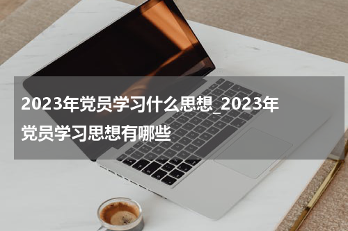 2023年党员学习什么思想_2023年党员学习思想有哪些