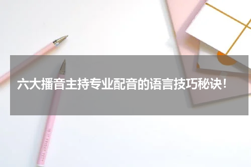 六大播音主持专业配音的语言技巧秘诀！