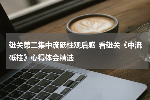 雄关第二集中流砥柱观后感_看雄关《中流砥柱》心得体会精选