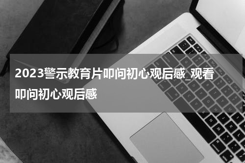 2023警示教育片叩问初心观后感_观看叩问初心观后感