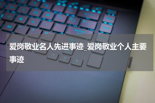 爱岗敬业名人先进事迹_爱岗敬业个人主要事迹