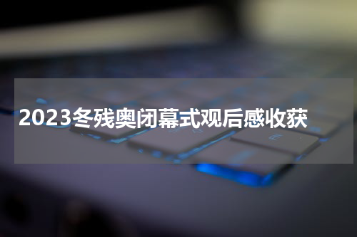 2023冬残奥闭幕式观后感收获