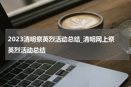 2023清明祭英烈活动总结_清明网上祭英烈活动总结
