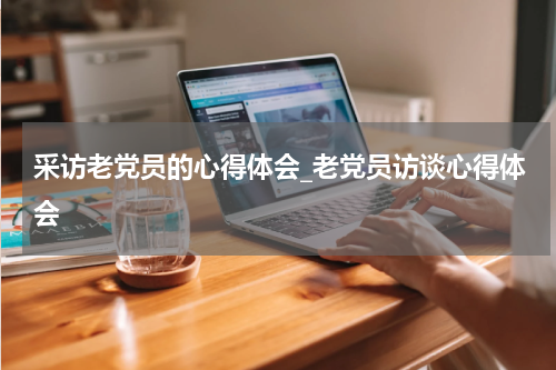 采访老党员的心得体会_老党员访谈心得体会