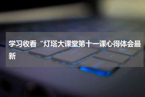 学习收看“灯塔大课堂第十一课心得体会最新