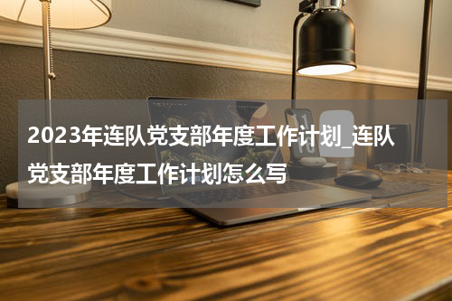 2023年连队党支部年度工作计划_连队党支部年度工作计划怎么写