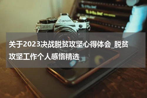 关于2023决战脱贫攻坚心得体会_脱贫攻坚工作个人感悟精选