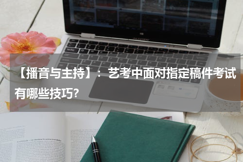 【播音与主持】：艺考中面对指定稿件考试有哪些技巧？