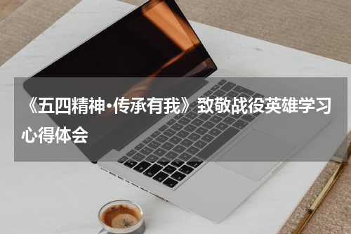 《五四精神·传承有我》致敬战役英雄学习心得体会