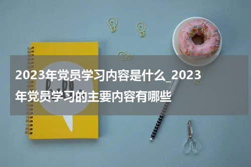 2023年党员学习内容是什么_2023年党员学习的主要内容有哪些