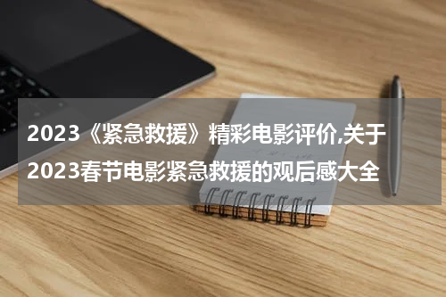 2023《紧急救援》精彩电影评价,关于2023春节电影紧急救援的观后感大全