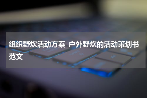 组织野炊活动方案_户外野炊的活动策划书范文