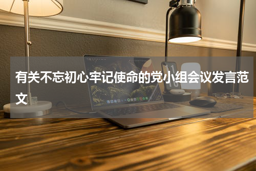 有关不忘初心牢记使命的党小组会议发言范文