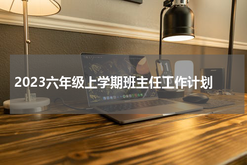 2023六年级上学期班主任工作计划