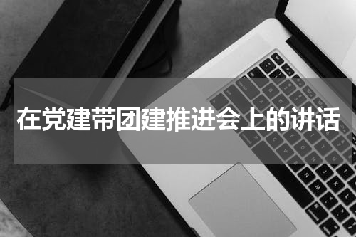 在党建带团建推进会上的讲话