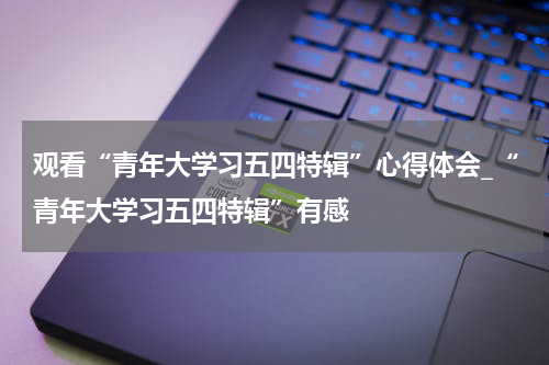 观看“青年大学习五四特辑”心得体会_“青年大学习五四特辑”有感