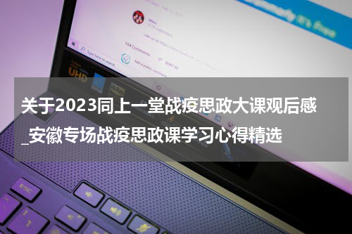 关于2023同上一堂战疫思政大课观后感_安徽专场战疫思政课学习心得精选
