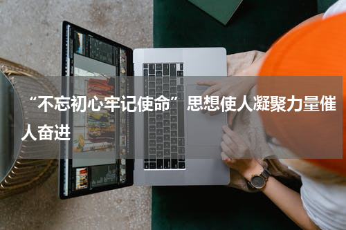 “不忘初心牢记使命”思想使人凝聚力量催人奋进