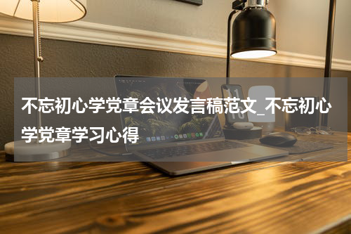 不忘初心学党章会议发言稿范文_不忘初心学党章学习心得